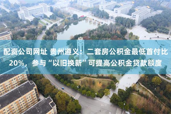 配资公司网址 贵州遵义：二套房公积金最低首付比20%，参与“以旧换新”可提高公积金贷款额度