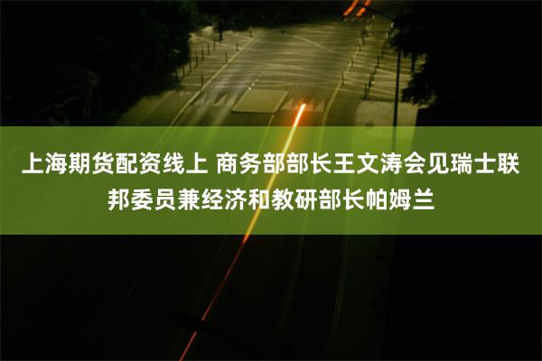 上海期货配资线上 商务部部长王文涛会见瑞士联邦委员兼经济和教研部长帕姆兰