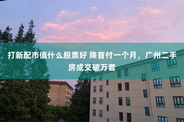 打新配市值什么股票好 降首付一个月，广州二手房成交破万套