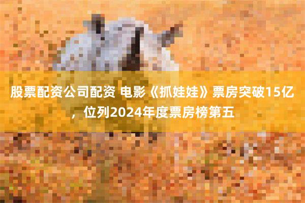 股票配资公司配资 电影《抓娃娃》票房突破15亿，位列2024年度票房榜第五