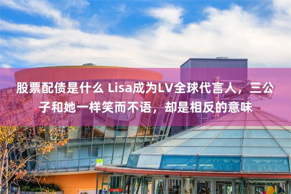 股票配债是什么 Lisa成为LV全球代言人，三公子和她一样笑而不语，却是相反的意味