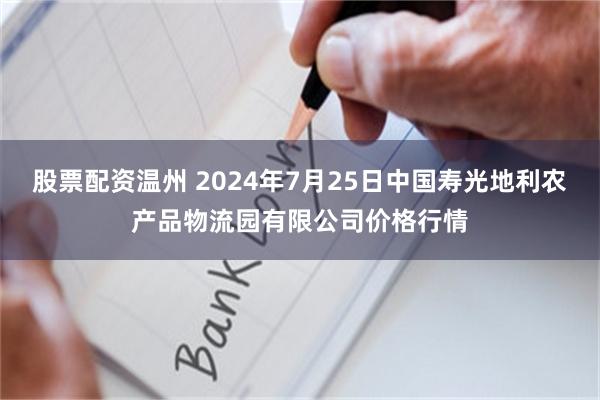 股票配资温州 2024年7月25日中国寿光地利农产品物流园有限公司价格行情