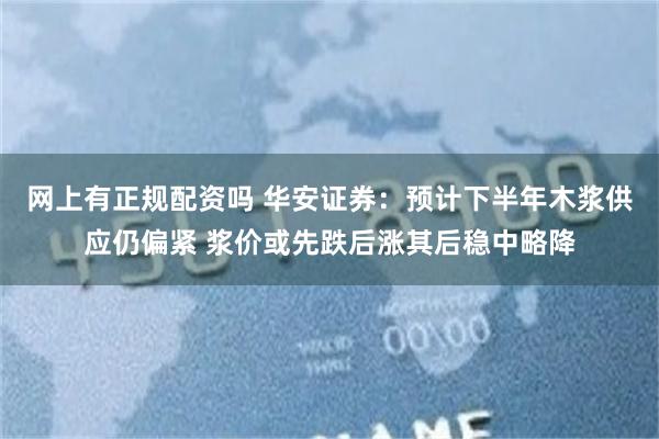 网上有正规配资吗 华安证券：预计下半年木浆供应仍偏紧 浆价或先跌后涨其后稳中略降