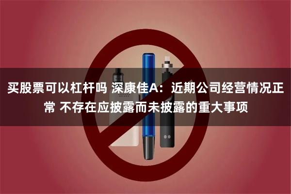 买股票可以杠杆吗 深康佳A：近期公司经营情况正常 不存在应披露而未披露的重大事项