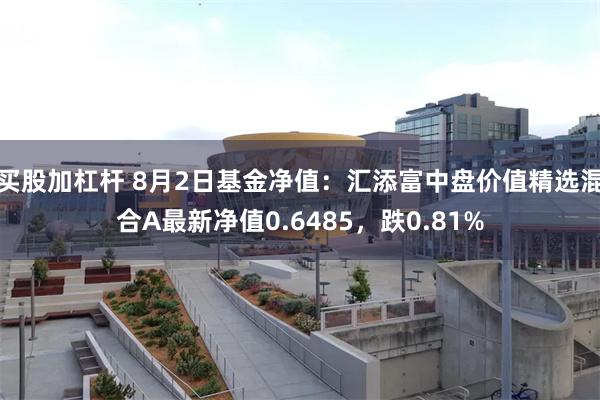 买股加杠杆 8月2日基金净值：汇添富中盘价值精选混合A最新净值0.6485，跌0.81%