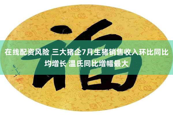 在线配资风险 三大猪企7月生猪销售收入环比同比均增长 温氏同比增幅最大