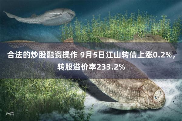 合法的炒股融资操作 9月5日江山转债上涨0.2%，转股溢价率233.2%