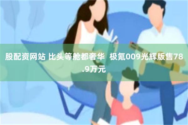 股配资网站 比头等舱都奢华  极氪009光辉版售78.9万元