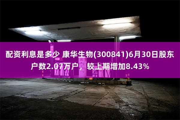 配资利息是多少 康华生物(300841)6月30日股东户数2.07万户，较上期增加8.43%