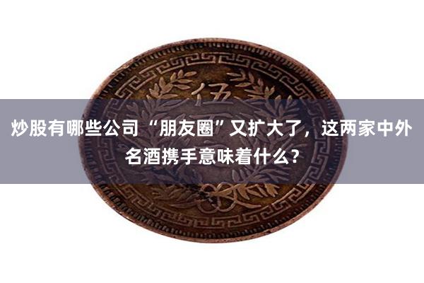 炒股有哪些公司 “朋友圈”又扩大了，这两家中外名酒携手意味着什么？