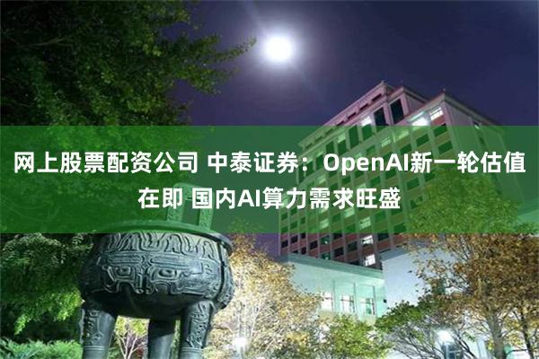 网上股票配资公司 中泰证券：OpenAI新一轮估值在即 国内AI算力需求旺盛