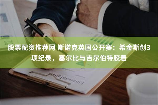 股票配资推荐网 斯诺克英国公开赛：希金斯创3项纪录，塞尔比与吉尔伯特胶着