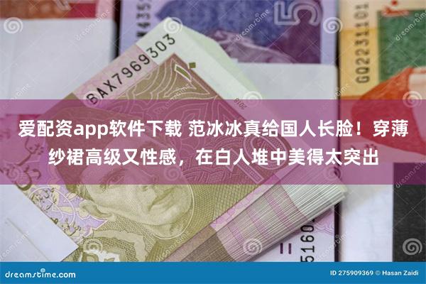 爱配资app软件下载 范冰冰真给国人长脸！穿薄纱裙高级又性感，在白人堆中美得太突出