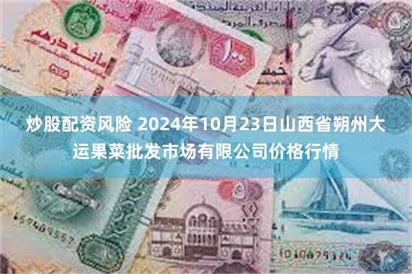 炒股配资风险 2024年10月23日山西省朔州大运果菜批发市场有限公司价格行情