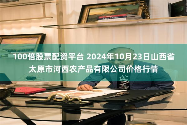 100倍股票配资平台 2024年10月23日山西省太原市河西农产品有限公司价格行情