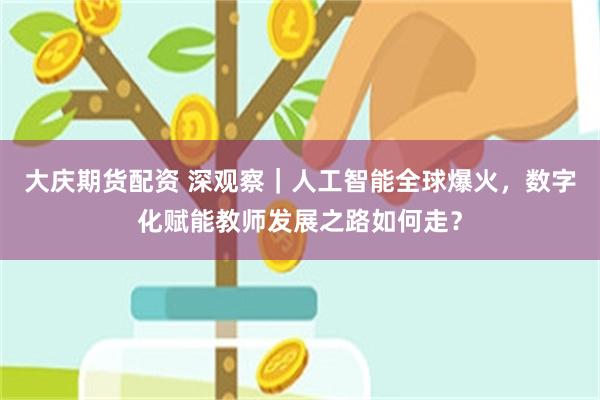 大庆期货配资 深观察｜人工智能全球爆火，数字化赋能教师发展之路如何走？