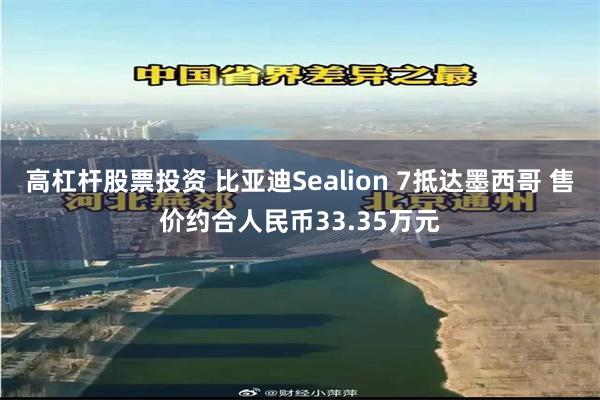 高杠杆股票投资 比亚迪Sealion 7抵达墨西哥 售价约合人民币33.35万元