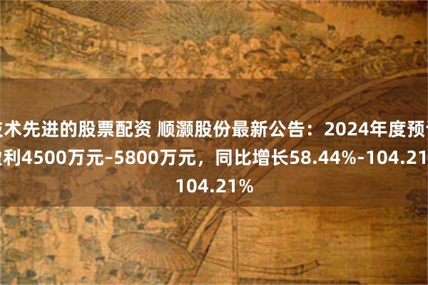 技术先进的股票配资 顺灏股份最新公告：2024年度预计盈利4500万元–5800万元，同比增长58.44%-104.21%