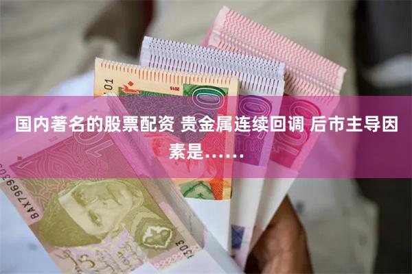 国内著名的股票配资 贵金属连续回调 后市主导因素是……