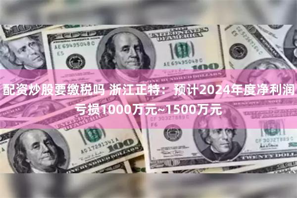 配资炒股要缴税吗 浙江正特：预计2024年度净利润亏损1000万元~1500万元