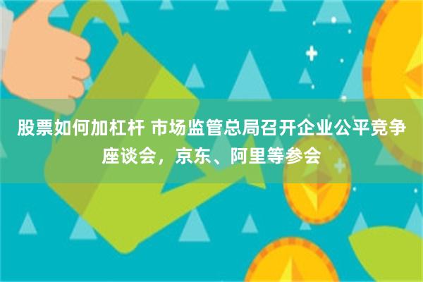 股票如何加杠杆 市场监管总局召开企业公平竞争座谈会，京东、阿里等参会