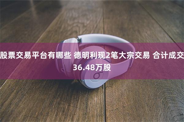 股票交易平台有哪些 德明利现2笔大宗交易 合计成交36.48万股