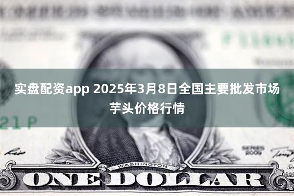 实盘配资app 2025年3月8日全国主要批发市场芋头价格行情