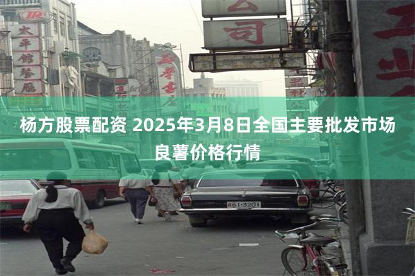 杨方股票配资 2025年3月8日全国主要批发市场良薯价格行情