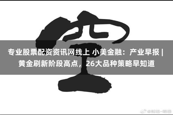 专业股票配资资讯网线上 小美金融：产业早报 | 黄金刷新阶段高点，26大品种策略早知道