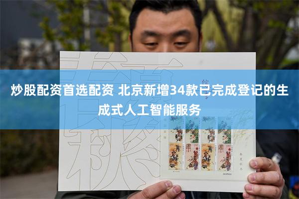 炒股配资首选配资 北京新增34款已完成登记的生成式人工智能服务